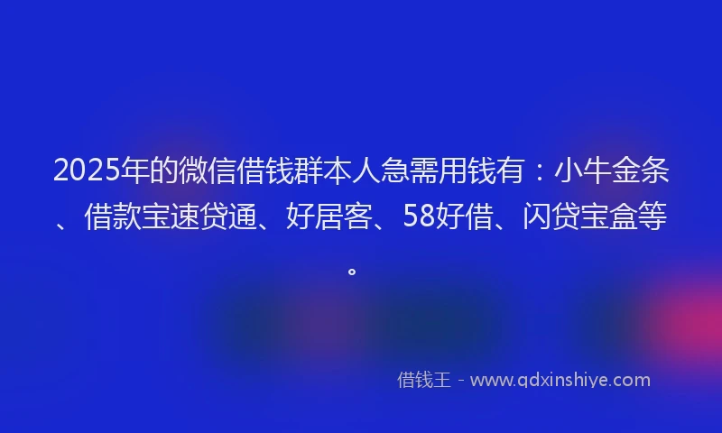 2025年的微信借钱群本人急需用钱有：小牛金条、借款宝速贷通、好居客、58好借、闪贷宝盒等。