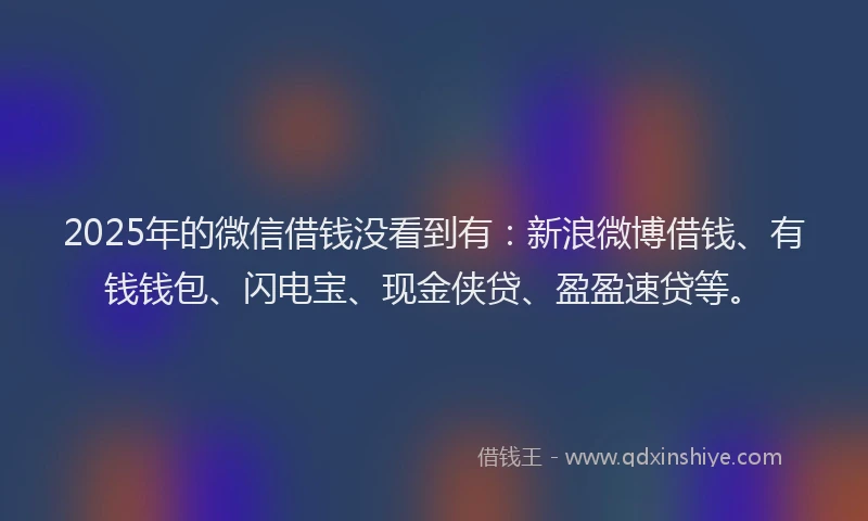 2025年的微信借钱没看到有：新浪微博借钱、有钱钱包、闪电宝、现金侠贷、盈盈速贷等。