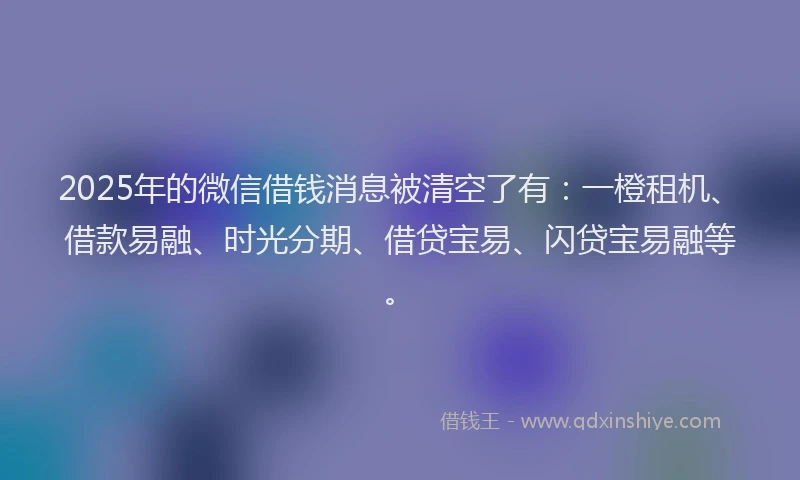 2025年的微信借钱消息被清空了有：一橙租机、借款易融、时光分期、借贷宝易、闪贷宝易融等。