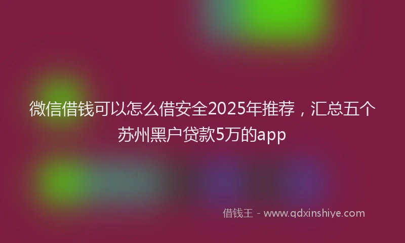 微信借钱可以怎么借安全2025年推荐，汇总五个苏州黑户贷款5万的app