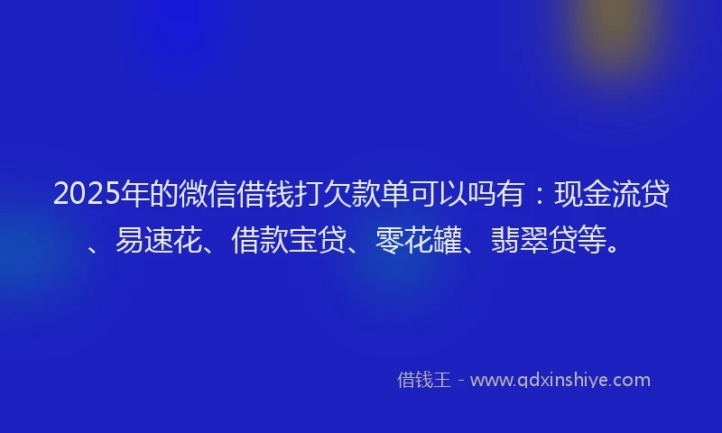 2025年的微信借钱打欠款单可以吗有：现金流贷、易速花、借款宝贷、零花罐、翡翠贷等。