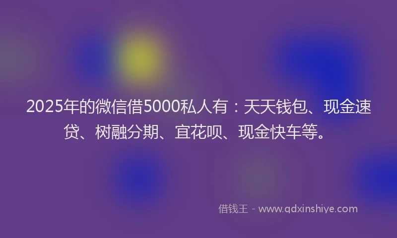 2025年的微信借5000私人有：天天钱包、现金速贷、树融分期、宜花呗、现金快车等。