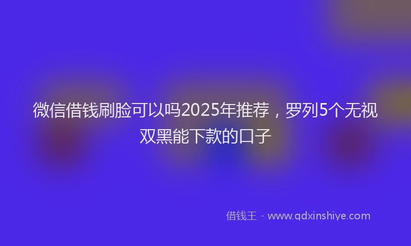 微信借钱刷脸可以吗2025年推荐，罗列5个无视双黑能下款的口子