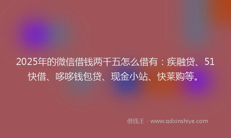2025年的微信借钱两千五怎么借有：疾融贷、51快借、哆哆钱包贷、现金小站、快莱购等。