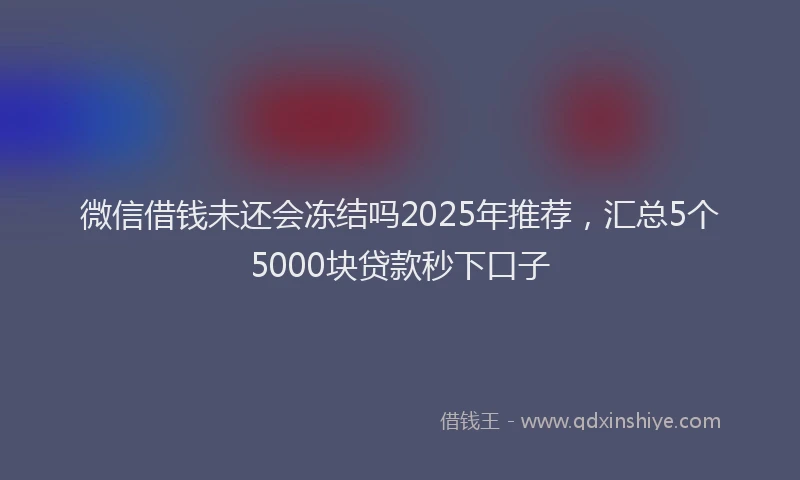 微信借钱未还会冻结吗2025年推荐，汇总5个5000块贷款秒下口子