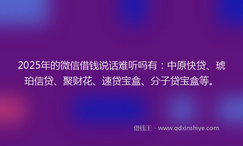 2025年的微信借钱说话难听吗有：中原快贷、琥珀信贷、聚财花、速贷宝盒、分子贷宝盒等。
