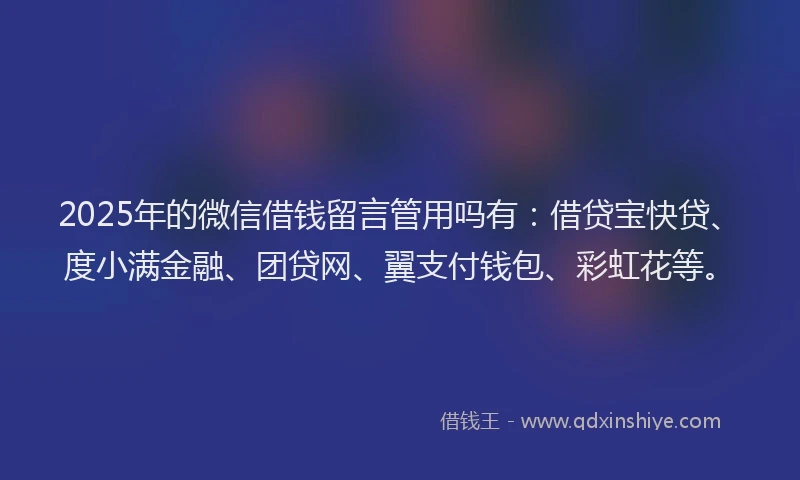 2025年的微信借钱留言管用吗有：借贷宝快贷、度小满金融、团贷网、翼支付钱包、彩虹花等。
