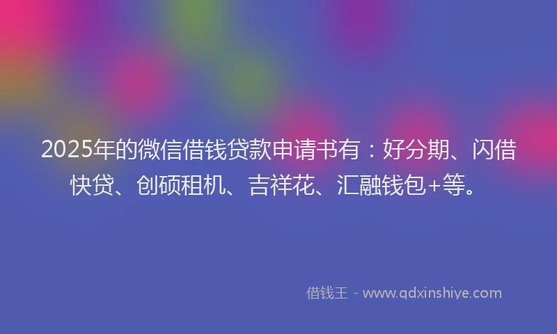 2025年的微信借钱贷款申请书有：好分期、闪借快贷、创硕租机、吉祥花、汇融钱包+等。