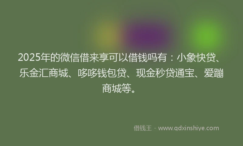 2025年的微信借来享可以借钱吗有：小象快贷、乐金汇商城、哆哆钱包贷、现金秒贷通宝、爱蹦商城等。