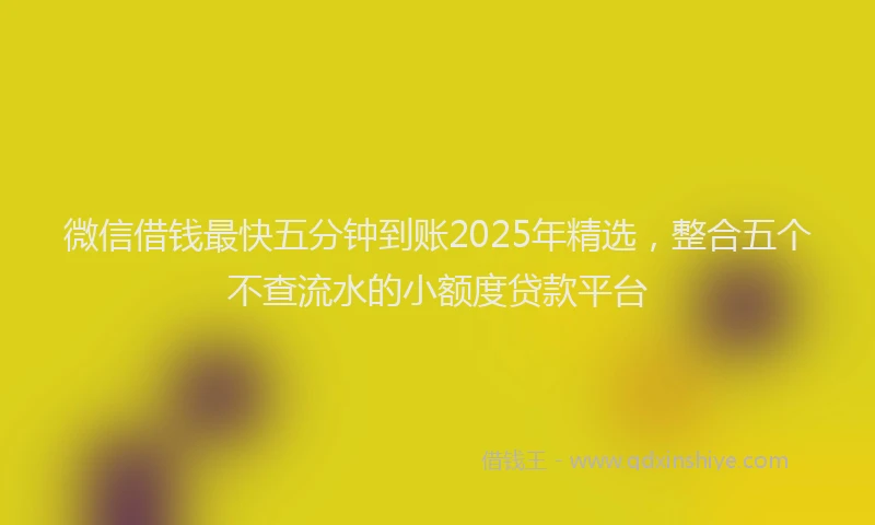 微信借钱最快五分钟到账2025年精选，整合五个不查流水的小额度贷款平台