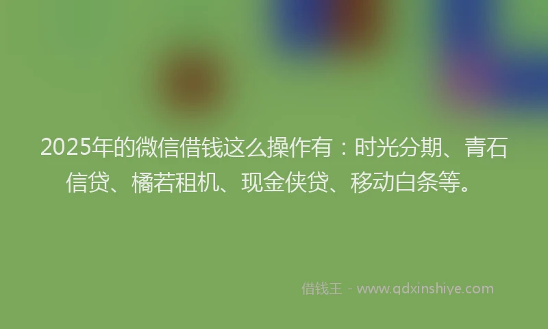 2025年的微信借钱这么操作有：时光分期、青石信贷、橘若租机、现金侠贷、移动白条等。