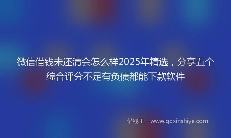 微信借钱未还清会怎么样2025年精选，分享五个综合评分不足有负债都能下款软件