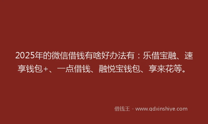 2025年的微信借钱有啥好办法有：乐借宝融、速享钱包+、一点借钱、融悦宝钱包、享来花等。