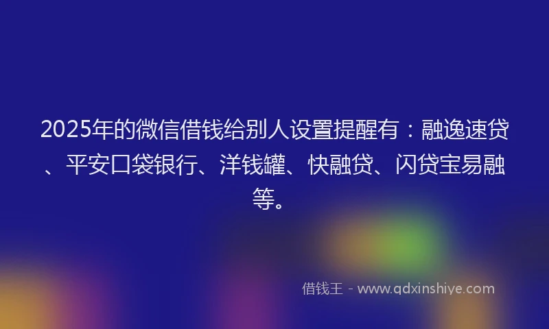 2025年的微信借钱给别人设置提醒有：融逸速贷、平安口袋银行、洋钱罐、快融贷、闪贷宝易融等。