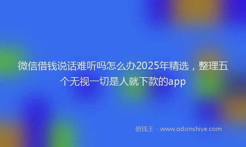 微信借钱说话难听吗怎么办2025年精选，整理五个无视一切是人就下款的app