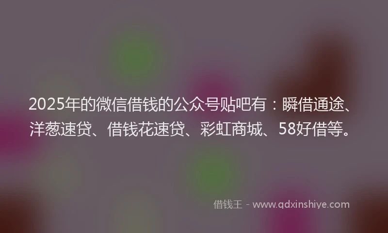 2025年的微信借钱的公众号贴吧有：瞬借通途、洋葱速贷、借钱花速贷、彩虹商城、58好借等。