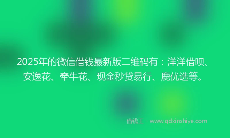 2025年的微信借钱最新版二维码有：洋洋借呗、安逸花、牵牛花、现金秒贷易行、鹿优选等。