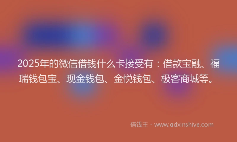 2025年的微信借钱什么卡接受有：借款宝融、福瑞钱包宝、现金钱包、金悦钱包、极客商城等。