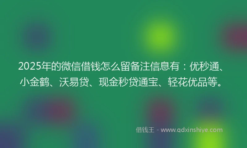 2025年的微信借钱怎么留备注信息有：优秒通、小金鹤、沃易贷、现金秒贷通宝、轻花优品等。