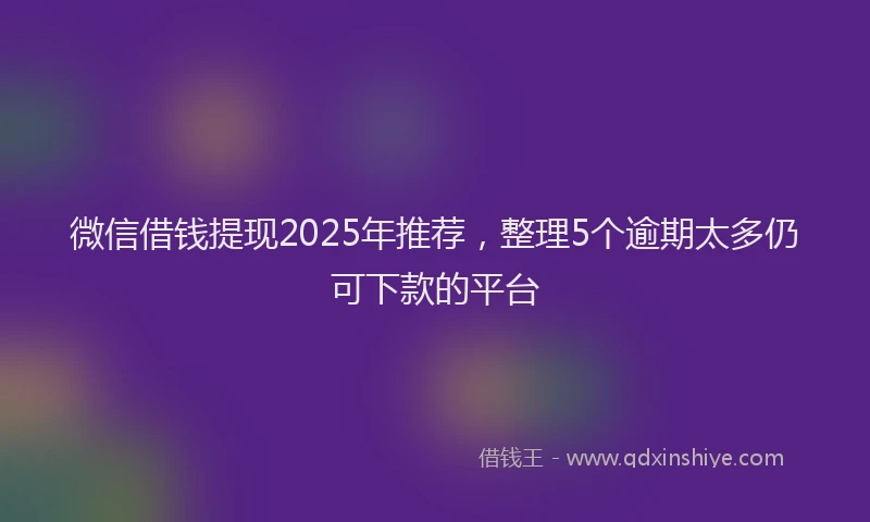微信借钱提现2025年推荐，整理5个逾期太多仍可下款的平台