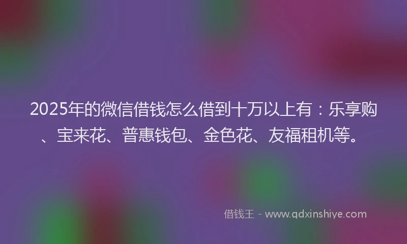 2025年的微信借钱怎么借到十万以上有：乐享购、宝来花、普惠钱包、金色花、友福租机等。