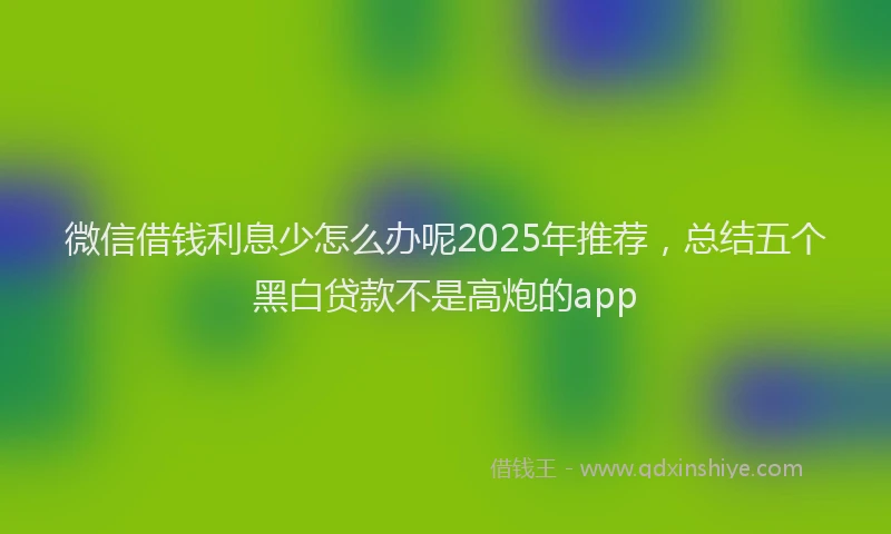 微信借钱利息少怎么办呢2025年推荐，总结五个黑白贷款不是高炮的app