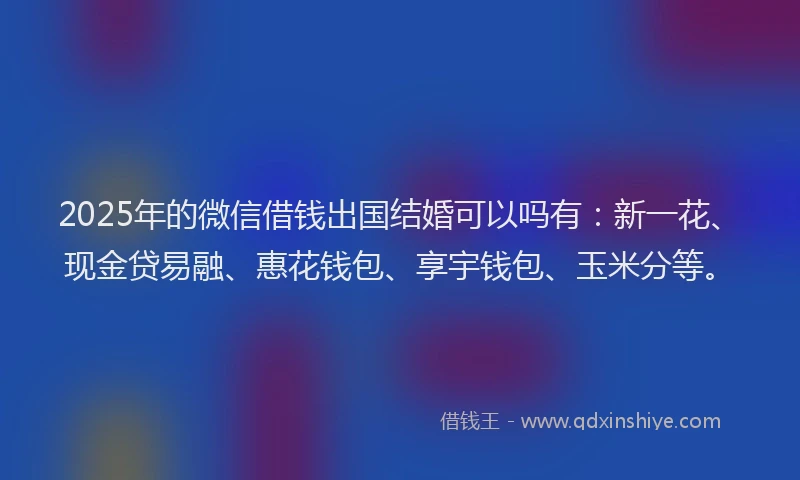 2025年的微信借钱出国结婚可以吗有：新一花、现金贷易融、惠花钱包、享宇钱包、玉米分等。