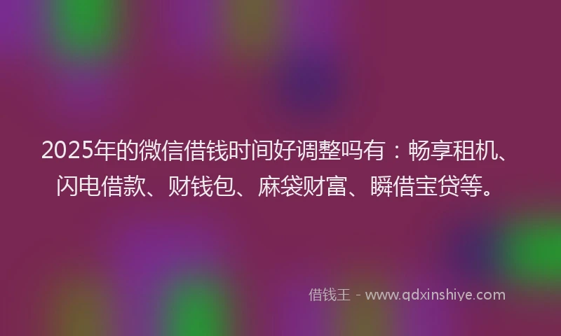 2025年的微信借钱时间好调整吗有：畅享租机、闪电借款、财钱包、麻袋财富、瞬借宝贷等。
