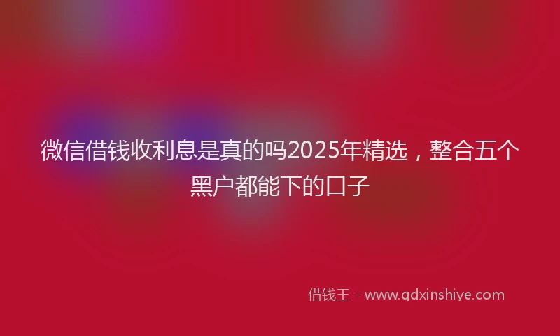 微信借钱收利息是真的吗2025年精选，整合五个黑户都能下的口子