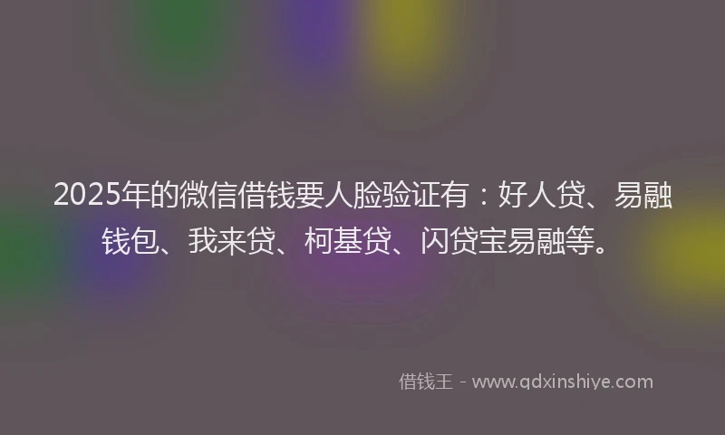2025年的微信借钱要人脸验证有：好人贷、易融钱包、我来贷、柯基贷、闪贷宝易融等。
