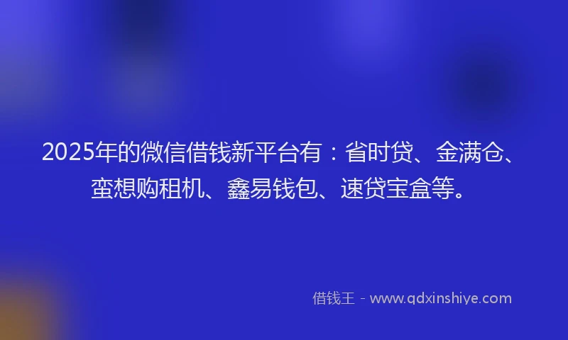 2025年的微信借钱新平台有：省时贷、金满仓、蛮想购租机、鑫易钱包、速贷宝盒等。