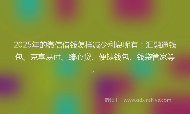 2025年的微信借钱怎样减少利息呢有：汇融通钱包、京享易付、臻心贷、便捷钱包、钱袋管家等。