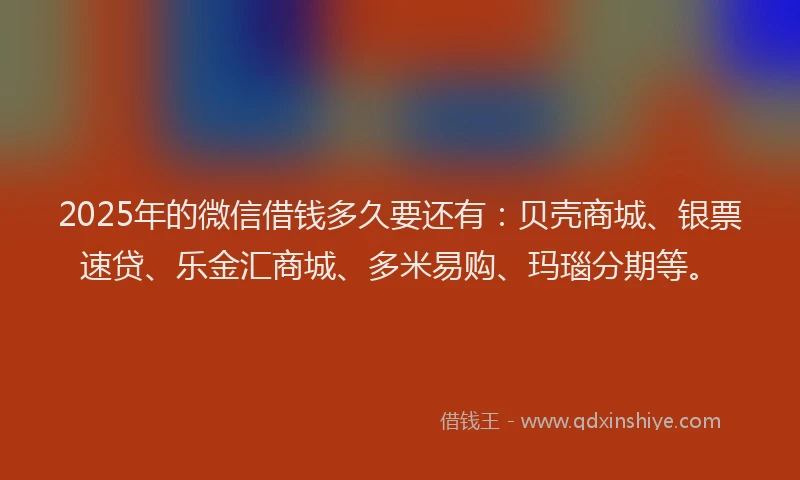 2025年的微信借钱多久要还有：贝壳商城、银票速贷、乐金汇商城、多米易购、玛瑙分期等。