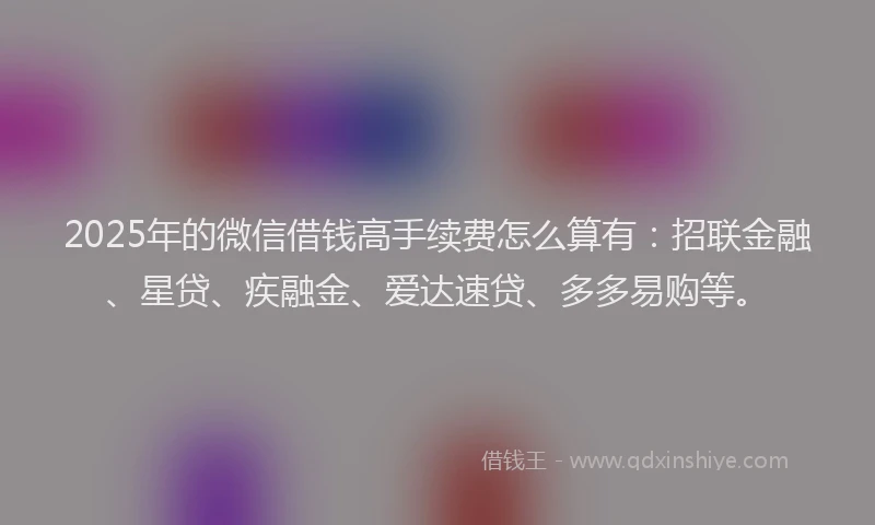 2025年的微信借钱高手续费怎么算有：招联金融、星贷、疾融金、爱达速贷、多多易购等。