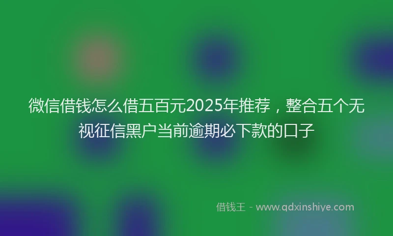 微信借钱怎么借五百元2025年推荐，整合五个无视征信黑户当前逾期必下款的口子