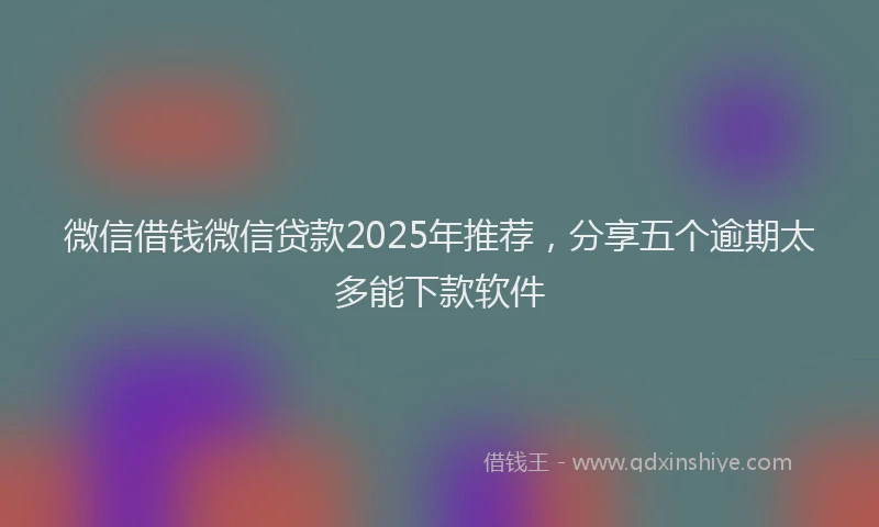 微信借钱微信贷款2025年推荐，分享五个逾期太多能下款软件