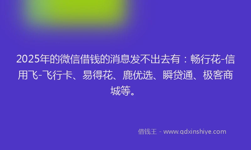 2025年的微信借钱的消息发不出去有：畅行花-信用飞-飞行卡、易得花、鹿优选、瞬贷通、极客商城等。