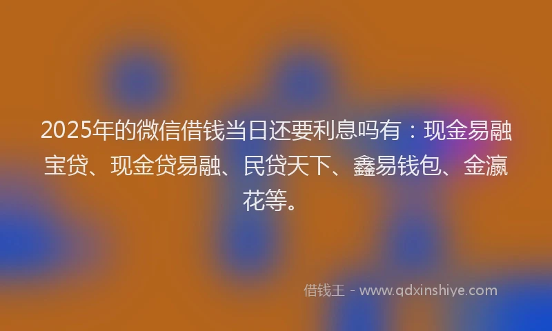 2025年的微信借钱当日还要利息吗有：现金易融宝贷、现金贷易融、民贷天下、鑫易钱包、金瀛花等。