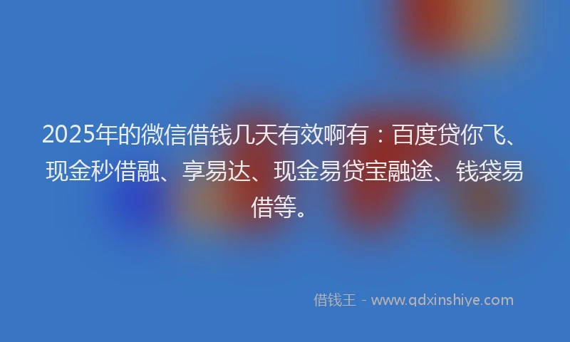 2025年的微信借钱几天有效啊有：百度贷你飞、现金秒借融、享易达、现金易贷宝融途、钱袋易借等。
