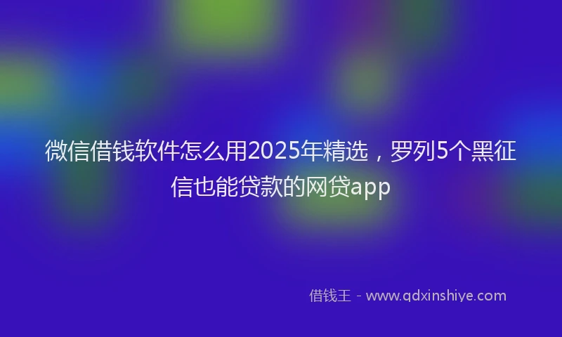 微信借钱软件怎么用2025年精选，罗列5个黑征信也能贷款的网贷app