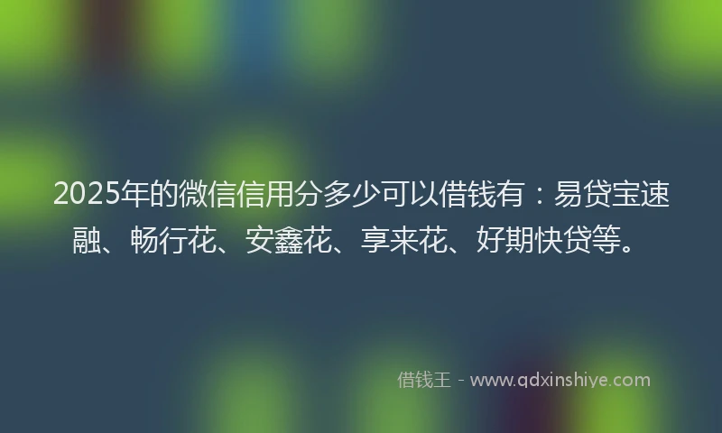 2025年的微信信用分多少可以借钱有：易贷宝速融、畅行花、安鑫花、享来花、好期快贷等。