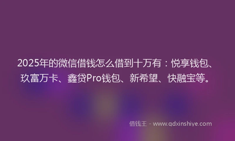 2025年的微信借钱怎么借到十万有：悦享钱包、玖富万卡、鑫贷Pro钱包、新希望、快融宝等。