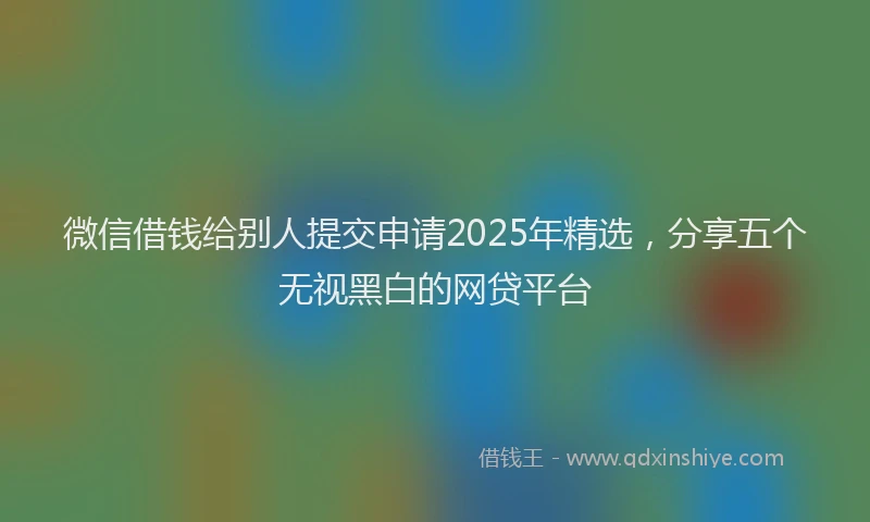 微信借钱给别人提交申请2025年精选，分享五个无视黑白的网贷平台