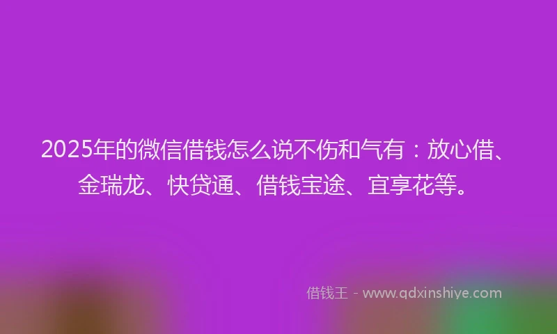 2025年的微信借钱怎么说不伤和气有：放心借、金瑞龙、快贷通、借钱宝途、宜享花等。