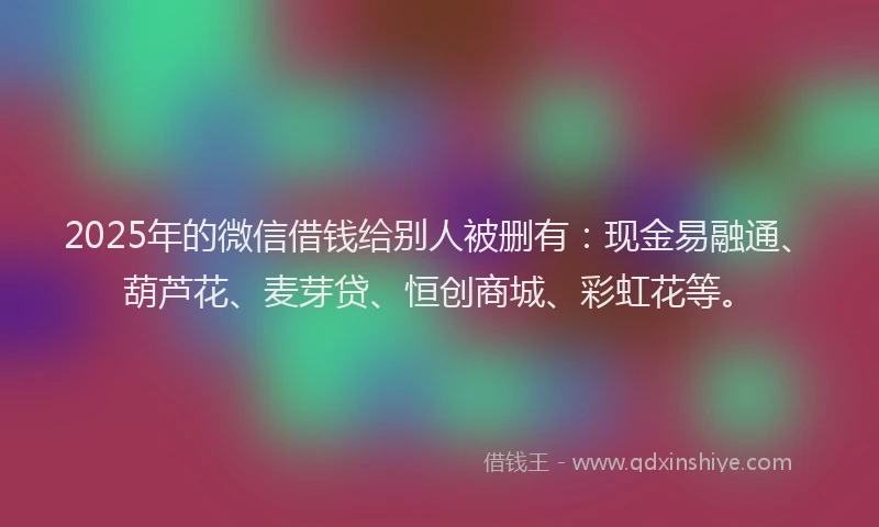 2025年的微信借钱给别人被删有：现金易融通、葫芦花、麦芽贷、恒创商城、彩虹花等。