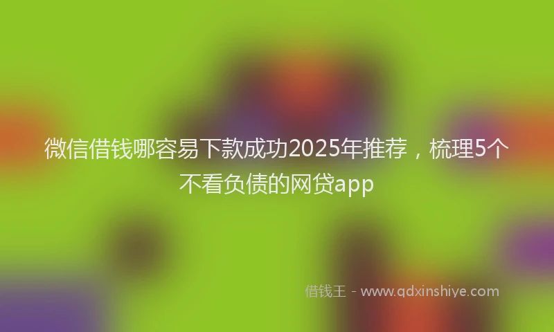 微信借钱哪容易下款成功2025年推荐，梳理5个不看负债的网贷app