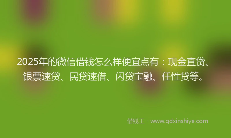 2025年的微信借钱怎么样便宜点有：现金直贷、银票速贷、民贷速借、闪贷宝融、任性贷等。