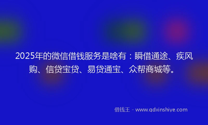 2025年的微信借钱服务是啥有：瞬借通途、疾风购、信贷宝贷、易贷通宝、众帮商城等。