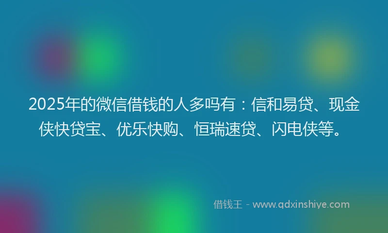 2025年的微信借钱的人多吗有：信和易贷、现金侠快贷宝、优乐快购、恒瑞速贷、闪电侠等。