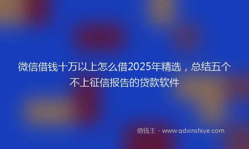 微信借钱十万以上怎么借2025年精选，总结五个不上征信报告的贷款软件